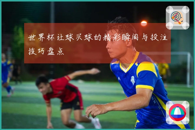 世界杯让球买球的精彩瞬间与投注技巧盘点