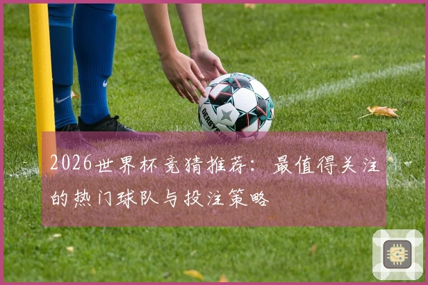 2026世界杯竞猜推荐：最值得关注的热门球队与投注策略