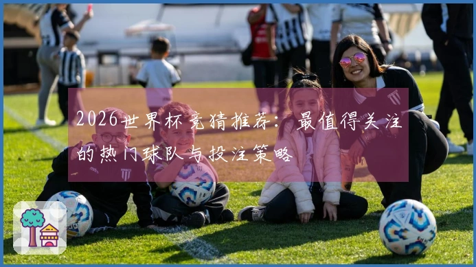 2026世界杯竞猜推荐：最值得关注的热门球队与投注策略